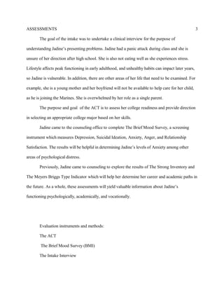 ASSESSMENTS
The goal of the intake was to undertake a clinical interview for the purpose of
understanding Jadine’s presenting problems. Jadine had a panic attack during class and she is
unsure of her direction after high school. She is also not eating well as she experiences stress.
Lifestyle affects peak functioning in early adulthood, and unhealthy habits can impact later years,
so Jadine is vulnerable. In addition, there are other areas of her life that need to be examined. For
example, she is a young mother and her boyfriend will not be available to help care for her child,
as he is joining the Marines. She is overwhelmed by her role as a single parent.
The purpose and goal of the ACT is to assess her college readiness and provide direction
in selecting an appropriate college major based on her skills.
Jadine came to the counseling office to complete The Brief Mood Survey, a screening
instrument which measures Depression, Suicidal Ideation, Anxiety, Anger, and Relationship
Satisfaction. The results will be helpful in determining Jadine’s levels of Anxiety among other
areas of psychological distress.
Previously, Jadine came to counseling to explore the results of The Strong Inventory and
The Meyers Briggs Type Indicator which will help her determine her career and academic paths in
the future. As a whole, these assessments will yield valuable information about Jadine’s
functioning psychologically, academically, and vocationally.
Evaluation instruments and methods:
The ACT
The Brief Mood Survey (BMI)
The Intake Interview
3
 