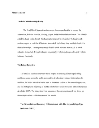 ASSESSMENTS
The Brief Mood Survey (BMI)
The Brief Mood Survey is an instrument that uses a checklist to screen for
Depression, Suicidal Ideation, Anxiety, Anger, and Relationship Satisfaction. The client is
asked to check scales from 0-4 indicating the intensity to which they feel depressed,
anxious, angry, or suicidal. Clients are also asked to indicate how satisfied they feel in
their relationships. The responses range from 0 which indicates Not at All, 1 which
indicates Somewhat, 2 which indicates Moderately, 3 which indicates A lot, and 4 which
indicates Extremely.
The Intake Interview
The intake is a clinical interview that is helpful in assessing a client’s presenting
problems, needs, strengths, and is also used to develop interventions for the client. In
addition, the intake interview is also used to introduce a client to the counseling process,
and can be helpful in beginning to build a collaborative counselor/client relationship (Vacc
& Juhnke, 1997). The intake interview was one of the assessments used, but it was not
necessary to create a table to represent the results.
The Strong Interest Inventory (SII) combined with The Meyers Briggs Type
Indicator (MBTI)
5
 