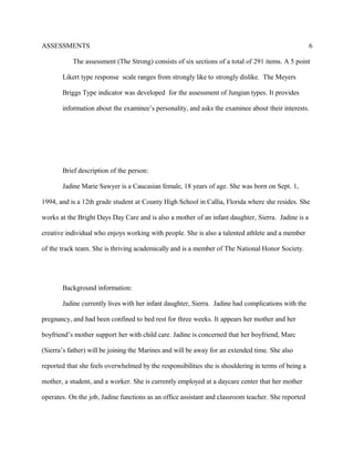ASSESSMENTS
The assessment (The Strong) consists of six sections of a total of 291 items. A 5 point
Likert type response scale ranges from strongly like to strongly dislike. The Meyers
Briggs Type indicator was developed for the assessment of Jungian types. It provides
information about the examinee’s personality, and asks the examinee about their interests.
Brief description of the person:
Jadine Marie Sawyer is a Caucasian female, 18 years of age. She was born on Sept. 1,
1994, and is a 12th grade student at County High School in Callia, Florida where she resides. She
works at the Bright Days Day Care and is also a mother of an infant daughter, Sierra. Jadine is a
creative individual who enjoys working with people. She is also a talented athlete and a member
of the track team. She is thriving academically and is a member of The National Honor Society.
Background information:
Jadine currently lives with her infant daughter, Sierra. Jadine had complications with the
pregnancy, and had been confined to bed rest for three weeks. It appears her mother and her
boyfriend’s mother support her with child care. Jadine is concerned that her boyfriend, Marc
(Sierra’s father) will be joining the Marines and will be away for an extended time. She also
reported that she feels overwhelmed by the responsibilities she is shouldering in terms of being a
mother, a student, and a worker. She is currently employed at a daycare center that her mother
operates. On the job, Jadine functions as an office assistant and classroom teacher. She reported
6
 