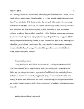 ASSESSMENTS
she is thriving academically, and anticipates graduating high school with honors. Thus far, she has
completed two college courses. Jadine has a GPA of 3.29 and her rank among students who took
the ACT test is in the top 25%. Jadine reported that as a result of her anxiety, she is not eating
well. She reported that her social life is non-existent. Jadine also reported experiencing headaches,
heart palpitations, and sleep problems, feelings of panic, the inability to relax, and memory
problems. In addition, she reported she has difficulty making decisions, has trouble concentrating,
feels misunderstood, experiences feelings of emptiness, and reported having no appetite. She has
not been diagnosed with an eating disorder. In terms of medications she is taking, Jadine reported
taking birth control pills and a multivitamin. The experience of being a single parent appears to
have contributed to Jadine’s feelings of isolation. She reported she has no social life, has few
friends, and has experienced loneliness.
Behavioral observations:
During the interview she was alert and articulate, but Jadine reported that a times she
experiences confusion and the inability to relax. Hence, she is often tense. She also reported
feeling nervous, and experiencing poor concentration. In addition, she has struggled with sleep
problems, or insomnia and as a result, struggles with fatigue. Jadine reported she suffers from
memory problems, and is often restless and fearful. She has also reported struggling with shyness
and timidity. Jadine reported she suffers from symptoms such as headaches and heart palpitations
frequently.
Validity statement for each instrument:
7
 