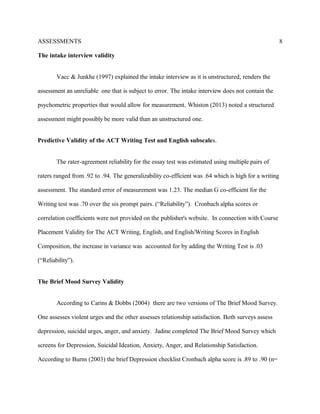 ASSESSMENTS
The intake interview validity
Vacc & Junkhe (1997) explained the intake interview as it is unstructured, renders the
assessment an unreliable one that is subject to error. The intake interview does not contain the
psychometric properties that would allow for measurement. Whiston (2013) noted a structured
assessment might possibly be more valid than an unstructured one.
Predictive Validity of the ACT Writing Test and English subscales.
The rater-agreement reliability for the essay test was estimated using multiple pairs of
raters ranged from .92 to .94. The generalizability co-efficient was .64 which is high for a writing
assessment. The standard error of measurement was 1.23. The median G co-efficient for the
Writing test was .70 over the six prompt pairs. (“Reliability”). Cronbach alpha scores or
correlation coefficients were not provided on the publisher's website. In connection with Course
Placement Validity for The ACT Writing, English, and English/Writing Scores in English
Composition, the increase in variance was accounted for by adding the Writing Test is .03
(“Reliability”).
The Brief Mood Survey Validity
According to Carins & Dobbs (2004) there are two versions of The Brief Mood Survey.
One assesses violent urges and the other assesses relationship satisfaction. Both surveys assess
depression, suicidal urges, anger, and anxiety. Jadine completed The Brief Mood Survey which
screens for Depression, Suicidal Ideation, Anxiety, Anger, and Relationship Satisfaction.
According to Burns (2003) the brief Depression checklist Cronbach alpha score is .89 to .90 (n=
8
 
