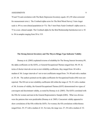 ASSESSMENTS
70 and 73) and correlation with The Beck Depression Inventory equals .85 (.99 when corrected
for measurement error.) The Cronbach alpha score for The Brief Mood Survey 5 item Anger
scale is .89 in a non-clinical population (n=73). The 5 item Panic Scale Cronbach’s alpha score is .
75 in a non- clinical sample. The Cronbach alpha for the Brief Relationship Satisfaction test is .92
to .96 in samples ranging from 50 to 319.
The Strong Interest Inventory and The Meyers Briggs Type Indicator Validity
Donnay et al. (2005) explained in terms of reliability for The Strong Interest Inventory.89,
the alpha coefficients on the GOTs, or General Occupational Themes ranged from .90-.95. In
terms of shorter intervals on test-re-test reliability coefficients, they ranged from .84 with a
median of .86. Longer intervals of test re-test coefficients ranged from .74-.90 and with a median
at .83-.84. The authors pointed out the alpha coefficients for Occupational Scales (OS) were not
reported. The OS test re-test reliability coefficients fell within the range of .70-.91 with a median
of .86. In terms of validity, the General Occupational Themes (GOT) demonstrated two types of
convergent and discriminant validity, as noted by Donnay et al. (2005). The GOTs correlated with
the OSs for women and men in the General Representative Sample (GRS). What was obvious
were the patterns that were predictable (Donnay et al. 2005). Concurrent validity appeared to
show correlations of the OSs within the GOTs. For women, the OS correlations within themes
ranged from .39-.57 with a median of .41. For men, the range was .27-.58 with a median of .52.
9
 