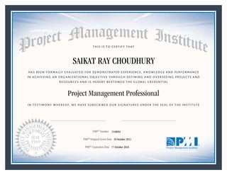 HAS BEEN FORMALLY EVALUATED FOR DEMONSTRATED EXPERIENCE, KNOWLEDGE AND PERFORMANCE
IN ACHIEVING AN ORGANIZATIONAL OBJECTIVE THROUGH DEFINING AND OVERSEEING PROJECTS AND
RESOURCES AND IS HEREBY BESTOWED THE GLOBAL CREDENTIAL
THIS IS TO CERTIFY THAT
IN TESTIMONY WHEREOF, WE HAVE SUBSCRIBED OUR SIGNATURES UNDER THE SEAL OF THE INSTITUTE
Project Management Professional
PMP® Number
PMP® Original Grant Date
PMP® Expiration Date 17 October 2018
18 October 2012
SAIKAT RAY CHOUDHURY
1548694
Mark A. Langley • President and Chief Executive OfficerRicardo Triana • Chair, Board of Directors
 