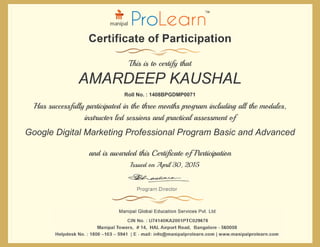 and is awarded this Certificate of Participation
Issued on April 30, 2015
Has successfully participated in the three months program including all the modules,
instructor led sessions and practical assessment of
Roll No. : 1408BPGDMP0071
This is to certify that
AMARDEEP KAUSHAL
Google Digital Marketing Professional Program Basic and Advanced
 