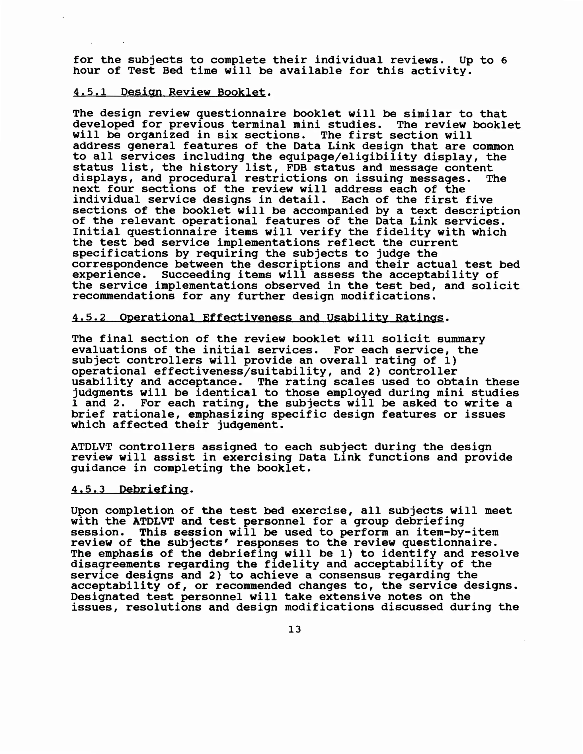 for the subjects to complete their individual reviews. Up to 6
hour of Test Bed time will be available for this activity.
4.5.1 Design Review Booklet.
The design review questionnaire booklet will be similar to that
developed for previous terminal mini studies. The review booklet
will be organized in six sections. The first section will
address general features of the Data Link design that are common
to all services including the equipage/eligibility display, the
status list, the history list, FOB status and message content
displays, and procedural restrictions on issuing messages. The
next four sections of the review will address each of the
individual service designs in detail. Each of the first five
sections of the booklet will be accompanied by a text description
of the relevant operational features of the Data Link services.
Initial questionnaire items will verify the fidelity with which
the test bed service implementations reflect the current
specifications by requiring the subjects to judge the
correspondence between the descriptions and their actual test bed
experience. Succeeding items will assess the acceptability of
the service implementations observed in the test bed, and solicit
recommendations for any further design modifications.
4.5.2 Operational Effectiveness and Usability Ratings.
The final section of the review booklet will solicit summary
evaluations of the initial services. For each service, the
subject controllers will provide an overall rating of 1)
operational effectiveness/suitability, and 2) controller
usability and acceptance. The rating scales used to obtain these
judgments will be identical to those employed during mini studies
1 and 2. For each rating, the subjects will be asked to write a
brief rationale, emphasizing specific design features or issues
which affected their judgement.
ATDLVT controllers assigned to each sub1ect during the design
review will assist in exercising Data L1nk functions and provide
guidance in completing the booklet.
4.5.3 Debriefing.
Upon completion of the test bed exercise, all subjects will meet
with the ATDLVT and test personnel for a group debriefing
session. This session will be used to perform an item-by-item
review of the subjects' responses to the review questionnaire.
The emphasis of the debriefin9 will be 1) to identify and resolve
disagreements regarding the f1delity and acceptability of the
service designs and 2) to achieve a consensus regarding the
acceptability of, or recommended changes to, the service designs.
Designated test personnel will take extensive notes on the
issues, resolutions and design modifications discussed during the
13
 