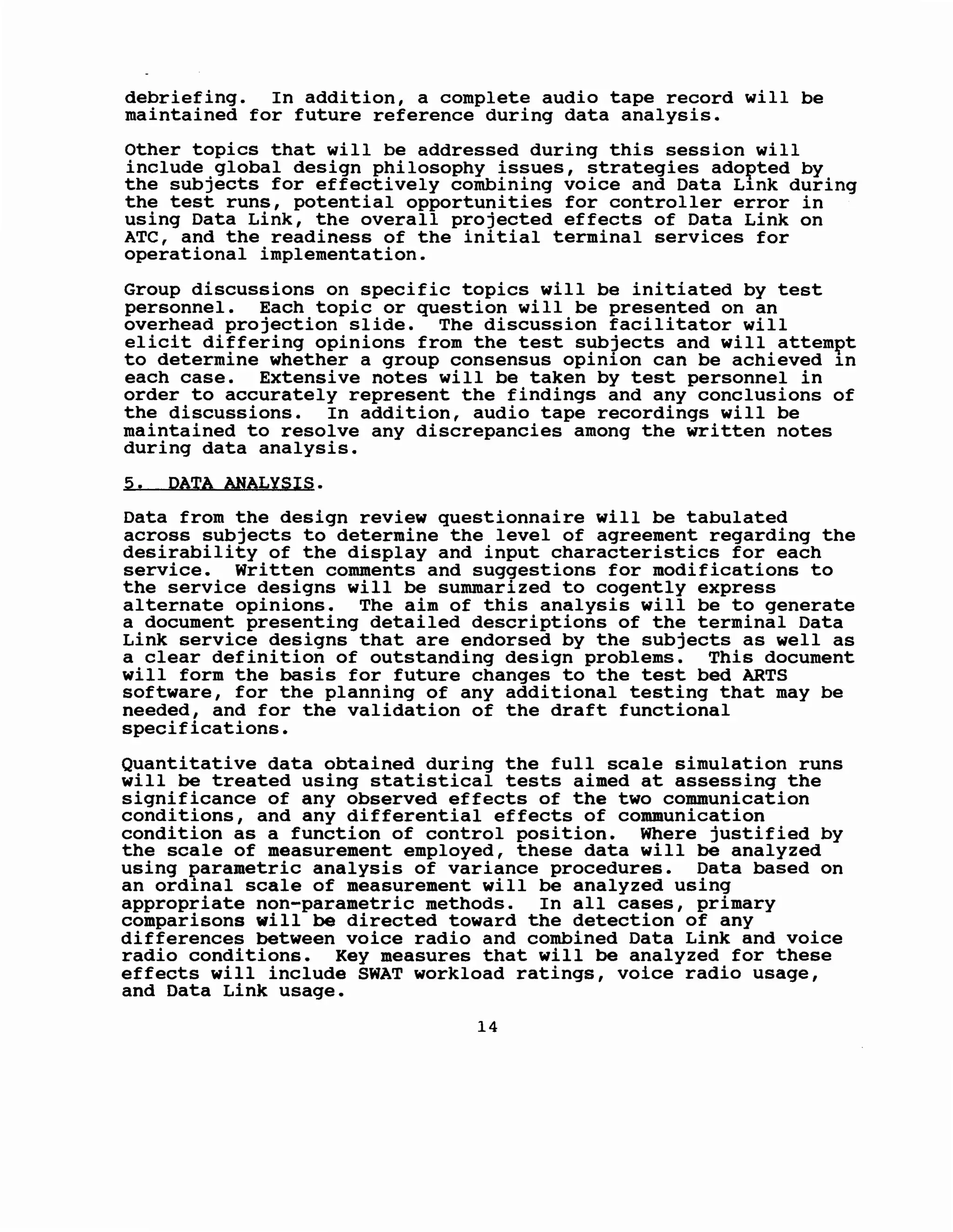 debriefing. In addition, a complete audio tape record will be
maintained for future reference during data analysis.
Other topics that will be addressed during this session will
include global design philosophy issues, strategies ado~ted by
the subjects for effectively combining voice and Data L1nk during
the test runs, potential opportunities for controller error in
using Data Link, the overall projected effects of Data Link on
ATC, and the readiness of the initial terminal services for
operational implementation.
Group discussions on specific topics will be initiated by test
personnel. Each topic or question will be presented on an
overhead projection slide. The discussion facilitator will
elicit differing opinions from the test subjects and will attem~t
to determine whether a group consensus opinion can be achieved 1n
each case. Extensive notes will be taken by test personnel in
order to accurately represent the findings and any conclusions of
the discussions. In addition, audio tape recordings will be
maintained to resolve any discrepancies among the written notes
during data analysis.
5. PATA ANALYSIS.
Data from the design review questionnaire will be tabulated
across subjects to determine the level of agreement regarding the
desirability of the display and input characteristics for each
service. Written comments and suggestions for modifications to
the service designs will be summarized to cogently express
alternate opinions. The aim of this analysis will be to generate
a document presenting detailed descriptions of the terminal Data
Link service designs that are endorsed by the subjects as well as
a clear definition of outstanding design problems. This document
will form the basis for future changes to the test bed ARTS
software, for the planning of any additional testing that may be
needed, and for the validation of the draft functional
specifications.
Quantitative data obtained during the full scale simulation runs
will be treated using statistical tests aimed at assessing the
significance of any observed effects of the two communication
conditions, and any differential effects of communication
condition as a function of control position. Where justified by
the scale of measurement employed, these data will be analyzed
using parametric analysis of variance procedures. Data based on
an ordinal scale of measurement will be analyzed using
appropriate non-parametric methods. In all cases, primary
comparisons will be directed toward the detection of any
differences between voice radio and combined Data Link and voice
radio conditions. Key measures that will be analyzed for these
effects will include SWAT workload ratings, voice radio usage,
and Data Link usage.
14
 