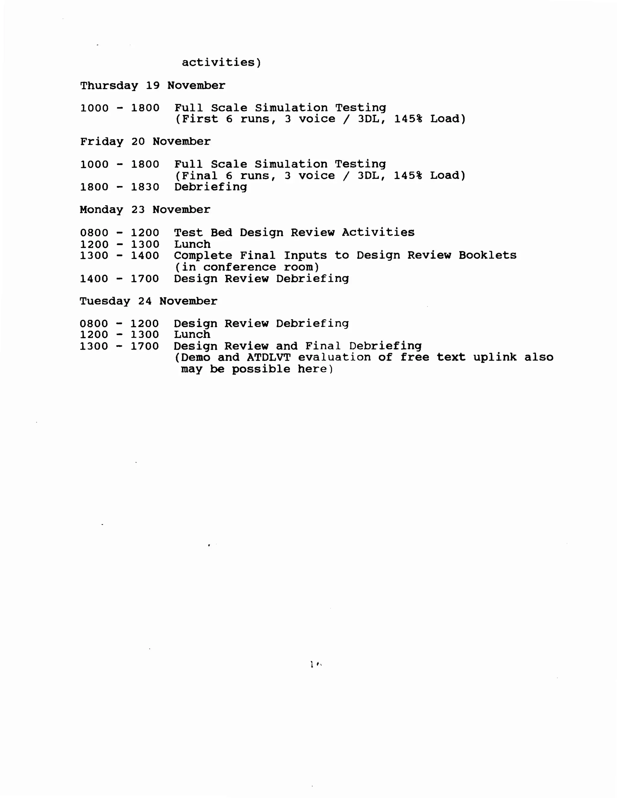 activities)
Thursday 19 November
1000 - 1800 Full Scale Simulation Testing
(First 6 runs, 3 voice 1 3DL, 145% Load)
Friday 20 November
1000 - 1800 Full Scale Simulation Testing
(Final 6 runs, 3 voice 1 3DL, 145% Load)
1800 - 1830 Debriefing
Monday 23 November
0800 - 1200
1200 - 1300
1300 - 1400
1400 - 1700
Test Bed Design Review Activities
Lunch
Complete Final Inputs to Design Review Booklets
(in conference room)
Design Review Debriefing
Tuesday 24 November
0800 - 1200
1200 - 1300
1300 - 1700
Design Review Debriefing
Lunch
Design Review and Final Debriefing
(Demo and ATDLVT evaluation of free text uplink also
may be possible here)
1,'
 