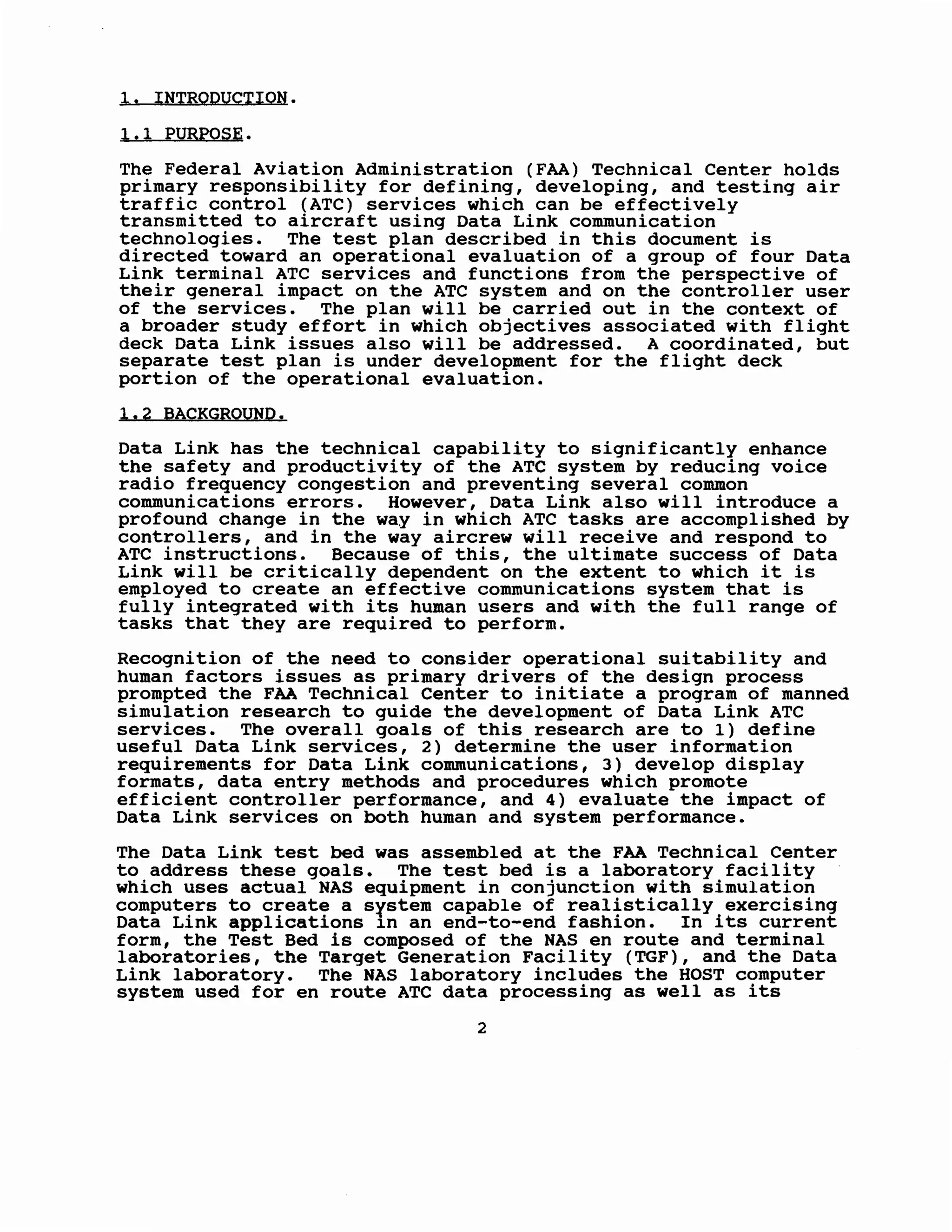 1. INTRQDUCTION.
1.1 PURPQSE.
The Federal Aviation Administration (FAA) Technical Center holds
primary responsibility for defining, developing, and testing air
traffic control (ATC) services which can be effectively
transmitted to aircraft using Data Link communication
technologies. The test plan described in this document is
directed toward an operational evaluation of a group of four Data
Link terminal ATC services and functions from the perspective of
their general impact on the ATC system and on the controller user
of the services. The plan will be carried out in the context of
a broader study effort in which objectives associated with flight
deck Data Link issues also will be addressed. A coordinated, but
separate test plan is under development for the flight deck
portion of the operational evaluation.
1.2 BACKGROUND.
Data Link has the technical capability to significantly enhance
the safety and productivity of the ATC system by reducing voice
radio frequency congestion and preventing several common
communications errors. However, Data Link also will introduce a
profound change in the way in which ATC tasks are accomplished by
controllers, and in the way aircrew will receive and respond to
ATC instructions. Because of this, the ultimate success of Data
Link will be critically dependent on the extent to which it is
employed to create an effective communications system that is
fully integrated with its human users and with the full range of
tasks that they are required to perform.
Recognition of the need to consider operational suitability and
human factors issues as primary drivers of the design process
prompted the FAA Technical Center to initiate a program of manned
simulation research to guide the development of Data Link ATC
services. The overall goals of this research are to 1) define
useful Data Link services, 2) determine the user information
requirements for Data Link communications, 3) develop display
formats, data entry methods and procedures which promote
efficient controller performance, and 4) evaluate the impact of
Data Link services on both human and system performance.
The Data Link test bed was assembled at the FAA Technical Center
to address these goals. The test bed is a laboratory facility
which uses actual NAS equipment in conjunction with simulation
computers to create a system capable of realistically exercising
Data Link applications 1n an end-to-end fashion. In its current
form, the Test Bed is composed of the NAS en route and terminal
laboratories, the Target Generation Facility (TGF), and the Data
Link laboratory. The NAS laboratory includes the HOST computer
system used for en route ATC data processing as well as its
2
 