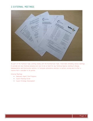 . P a g e 3
2.2.2.2. EXTERNALEXTERNALEXTERNALEXTERNAL MEETINMEETINMEETINMEETINGSGSGSGS
As part of the Technical Team, working closely with the Architectural Team, I have been attending various meetings
to provide not only Technical presence but also to be on hand for any Technical Queries relating to Design,
Implementation and Construction matters, to formulate alternative solutions to matters arising and to offer a
resolve that is amicable to all parties.
External Meetings
• Employers Agent, Site Progress.
• Council Planning Forum
• Council Strategic Development
 