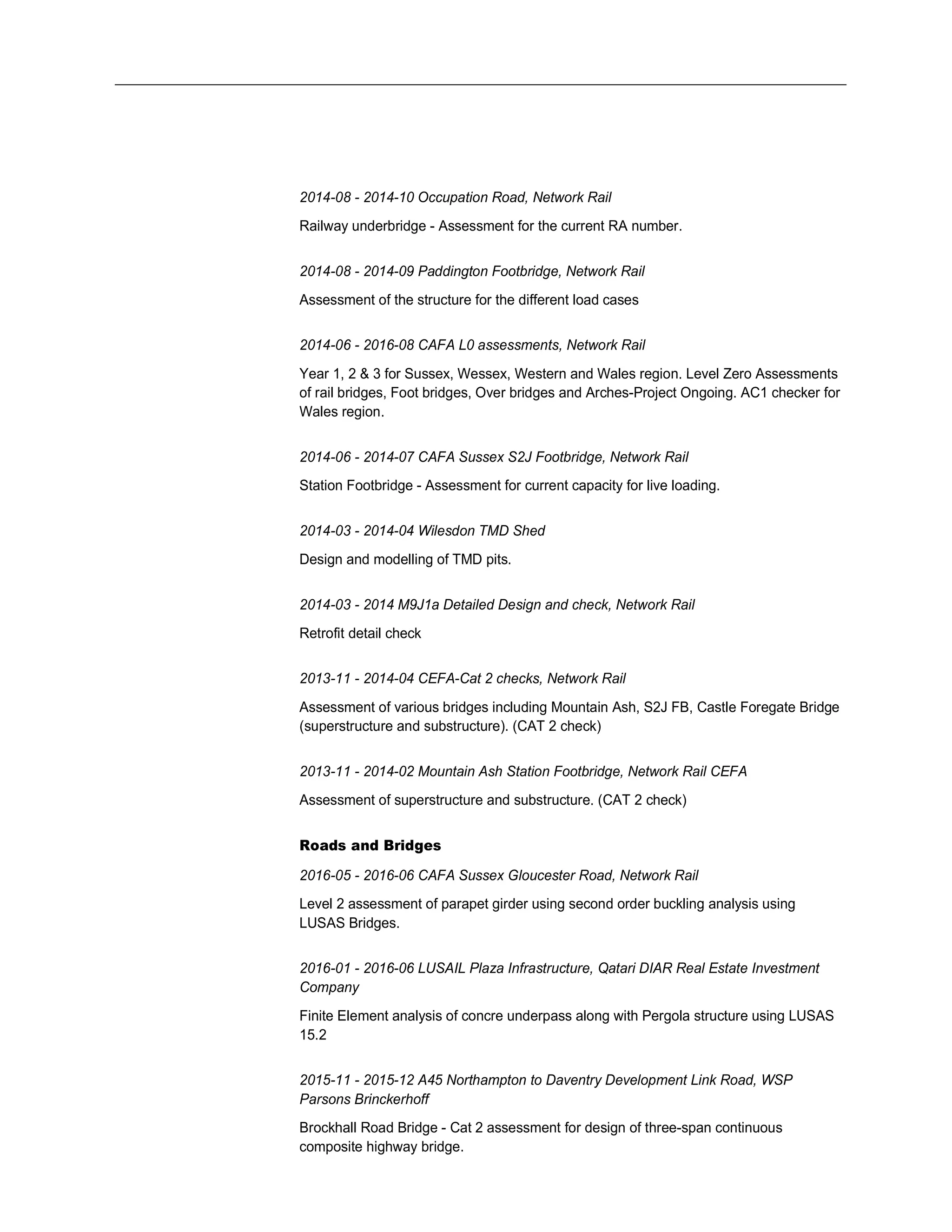 2014-08 - 2014-10 Occupation Road, Network Rail
Railway underbridge - Assessment for the current RA number.
2014-08 - 2014-09 Paddington Footbridge, Network Rail
Assessment of the structure for the different load cases
2014-06 - 2016-08 CAFA L0 assessments, Network Rail
Year 1, 2 & 3 for Sussex, Wessex, Western and Wales region. Level Zero Assessments
of rail bridges, Foot bridges, Over bridges and Arches-Project Ongoing. AC1 checker for
Wales region.
2014-06 - 2014-07 CAFA Sussex S2J Footbridge, Network Rail
Station Footbridge - Assessment for current capacity for live loading.
2014-03 - 2014-04 Wilesdon TMD Shed
Design and modelling of TMD pits.
2014-03 - 2014 M9J1a Detailed Design and check, Network Rail
Retrofit detail check
2013-11 - 2014-04 CEFA-Cat 2 checks, Network Rail
Assessment of various bridges including Mountain Ash, S2J FB, Castle Foregate Bridge
(superstructure and substructure). (CAT 2 check)
2013-11 - 2014-02 Mountain Ash Station Footbridge, Network Rail CEFA
Assessment of superstructure and substructure. (CAT 2 check)
Roads and Bridges
2016-05 - 2016-06 CAFA Sussex Gloucester Road, Network Rail
Level 2 assessment of parapet girder using second order buckling analysis using
LUSAS Bridges.
2016-01 - 2016-06 LUSAIL Plaza Infrastructure, Qatari DIAR Real Estate Investment
Company
Finite Element analysis of concre underpass along with Pergola structure using LUSAS
15.2
2015-11 - 2015-12 A45 Northampton to Daventry Development Link Road, WSP
Parsons Brinckerhoff
Brockhall Road Bridge - Cat 2 assessment for design of three-span continuous
composite highway bridge.
 