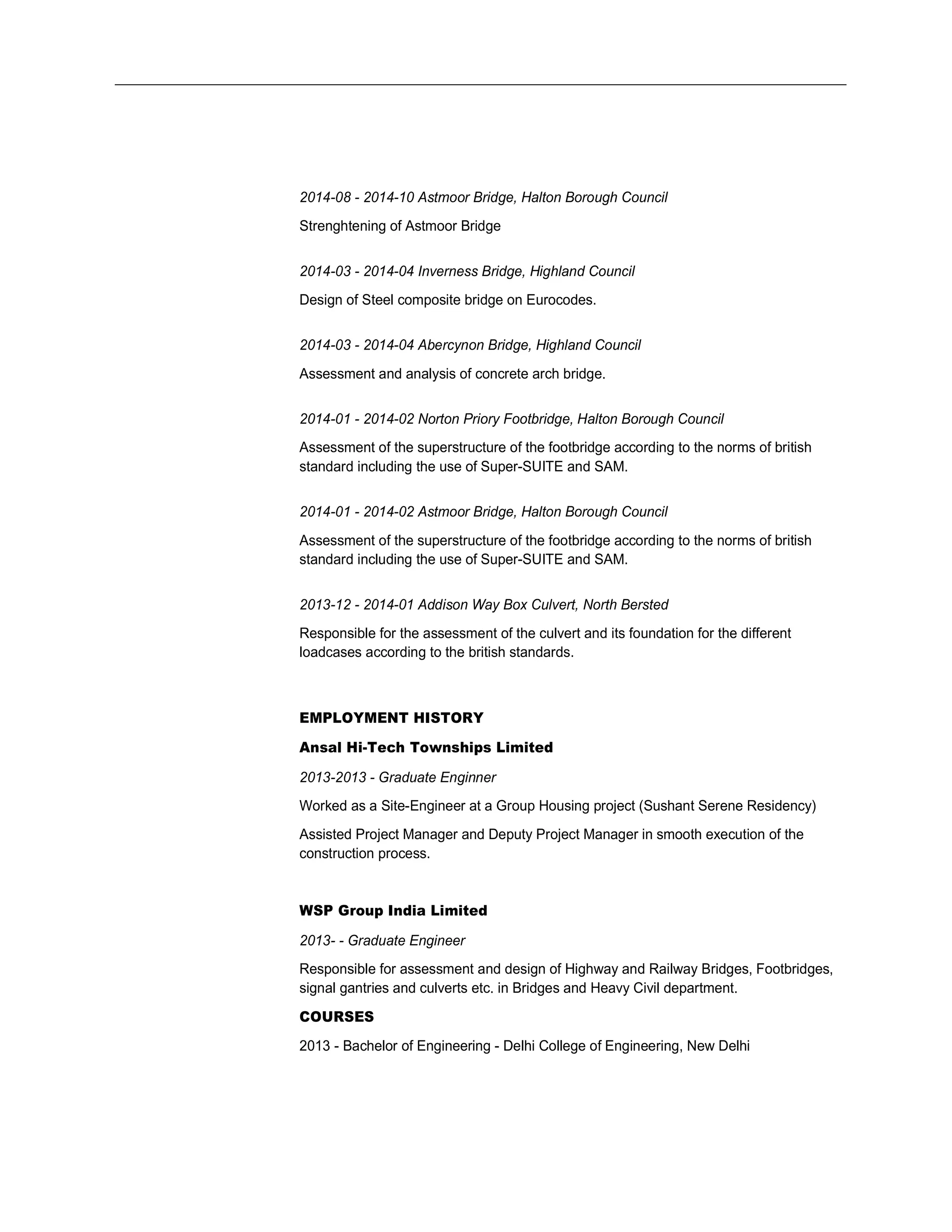 2014-08 - 2014-10 Astmoor Bridge, Halton Borough Council
Strenghtening of Astmoor Bridge
2014-03 - 2014-04 Inverness Bridge, Highland Council
Design of Steel composite bridge on Eurocodes.
2014-03 - 2014-04 Abercynon Bridge, Highland Council
Assessment and analysis of concrete arch bridge.
2014-01 - 2014-02 Norton Priory Footbridge, Halton Borough Council
Assessment of the superstructure of the footbridge according to the norms of british
standard including the use of Super-SUITE and SAM.
2014-01 - 2014-02 Astmoor Bridge, Halton Borough Council
Assessment of the superstructure of the footbridge according to the norms of british
standard including the use of Super-SUITE and SAM.
2013-12 - 2014-01 Addison Way Box Culvert, North Bersted
Responsible for the assessment of the culvert and its foundation for the different
loadcases according to the british standards.
EMPLOYMENT HISTORY
Ansal Hi-Tech Townships Limited
2013-2013 - Graduate Enginner
Worked as a Site-Engineer at a Group Housing project (Sushant Serene Residency)
Assisted Project Manager and Deputy Project Manager in smooth execution of the
construction process.
WSP Group India Limited
2013- - Graduate Engineer
Responsible for assessment and design of Highway and Railway Bridges, Footbridges,
signal gantries and culverts etc. in Bridges and Heavy Civil department.
COURSES
2013 - Bachelor of Engineering - Delhi College of Engineering, New Delhi
 