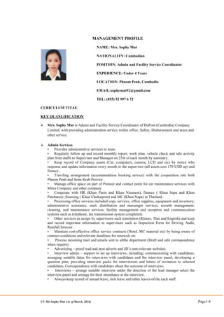 CV-Ms Sophy Mut (As of March, 2016) Page1-4
MANAGEMENT PROFILE
NAME: Mrs. Sophy Mut
NATIONALITY: Cambodian
POSITION: Admin and Facility Service Coordinator
EXPERIENCE: Under 4 Years
LOCATION: Phnom Penh, Cambodia
EMAIL:sophymut92@gmail.com
TEL: (855) 92 997 6 72
CURICULUM VITAE
KEY QUANLIFICATION
 Mrs. Sophy Mut is Admin and Facility Service Coordinator of DuPont (Cambodia) Company
Limited, with providing administration service within office, Safety, Disbursement and taxes and
other service.
 Admin Services
• Provides administrative services to team
• Regularly follow up and record monthly report, work plan, vehicle check and sale activity
plan from staffs to Supervisor and Manager on 25th of each month by summary.
• Keep record of Company assets (Car, computers, camera, LCD and etc) by notice who
response and update information every month to the supervisor (all assets cost 170 USD up) and
finance .
• Traveling arrangement (accommodation booking service) with the cooperation rate both
Phnom Penh and Seim Reab Provice .
• Manage office space on part of Pioneer and contact point for car maintenance services with
Mitsu Company and other company.
• Cooperate with HR (Khun Purin and Khun Niramon), finance ( Khun Supa and Khun
Patcharee) ,Sourcing ( Khun Chuleeporn) and MC (Khun Napa) in Thailand .
• Processing office services included copy services, office supplies, equipment and inventory;
administrative assistance, mail, distribution and messenger services, records management,
cleaning, and maintenance services, facility management and reception and communication
systems such as telephone, fax transmission system completely.
• Other services as assign by supervisors such translation (Khmer, Thai and English) and keep
and record important information to supervisors such as Inspection Form for Driving Audit,
Rainfall forecast .
• Maintain cost-effective office service contracts (Hotel, MC material etc) by being aware of
contract conditions and relevant deadlines for renewals etc
• Process incoming mail and emails sent to allthe department (Draft and edit correspondence
when require).
• Advertising – proof read and post adverts and JD’s onto relevant websites.
• Interview admin – support to set up interviews, including; communicating with candidates,
arranging suitable dates for interviews with candidates and the interview panel, developing a
question plan, providing interview packs for interviewers and letters of invitation to selected
candidates, Correspondence with candidates about the outcome of interviews.
• Interviews – arrange suitable interview under the direction of the lead manager select the
interview panel and arrange for their attendance at the interview.
• Always keep record of annual leave, sick leave and other leaves of the each staff.
 
