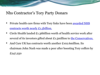 Nhs Contractor’s Tory Party Donars
• Private health care firms with Tory links have been awarded NHS
contracts worth nearly £1.5billion.
• Circle Health landed £1.36billion worth of health service work after
several of its investors gifted about £1.5million to the Conservatives.
• And Care UK has contracts worth another £102.6million. Its
chairman John Nash was made a peer after boosting Tory coffers by
£247,250
 