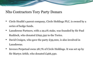 Nhs Contractors Tory Party Donars
• Circle Health’s parent company, Circle Holdings PLC, is owned by a
series of hedge funds.
• Lansdowne Partners, with a 29.2% stake, was founded by Sir Paul
Ruddock, who donated £692,592 to the Tories.
• David Craigen, who gave the party £59,000, is also involved in
Lansdowne.
• Invesco Perpetual owns 28.7% of Circle Holdings. It was set up by
Sir Martyn Arbib, who donated £466,330.
 