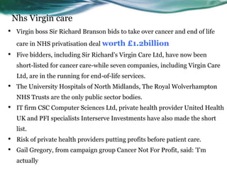 Nhs Virgin care
• Virgin boss Sir Richard Branson bids to take over cancer and end of life
care in NHS privatisation deal worth £1.2billion
• Five bidders, including Sir Richard's Virgin Care Ltd, have now been
short-listed for cancer care-while seven companies, including Virgin Care
Ltd, are in the running for end-of-life services.
• The University Hospitals of North Midlands, The Royal Wolverhampton
NHS Trusts are the only public sector bodies.
• IT firm CSC Computer Sciences Ltd, private health provider United Health
UK and PFI specialists Interserve Investments have also made the short
list.
• Risk of private health providers putting profits before patient care.
• Gail Gregory, from campaign group Cancer Not For Profit, said: 'I'm
actually
 