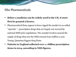 Nhs Pharmacuticals
• Before a medicine can be widely used in the UK, it must
first be granted a licence.
• Pharmaceutical firms appear to have rigged the market in so-called
"specials" – prescription drugs that are largely not covered by
national NHS price regulations. The scandal revolves around the
supply of drugs that cost the NHS around £120 million a year.
Temag, Quantum biggest drug firms.
• Patients in England collected over 1.1 billion prescription
items in 2014, according to NHS figures.
 