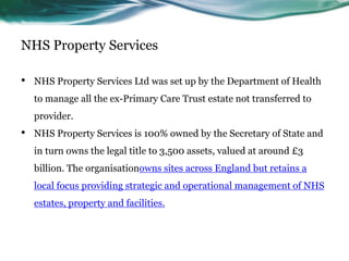 NHS Property Services
• NHS Property Services Ltd was set up by the Department of Health
to manage all the ex-Primary Care Trust estate not transferred to
provider.
• NHS Property Services is 100% owned by the Secretary of State and
in turn owns the legal title to 3,500 assets, valued at around £3
billion. The organisationowns sites across England but retains a
local focus providing strategic and operational management of NHS
estates, property and facilities.
 