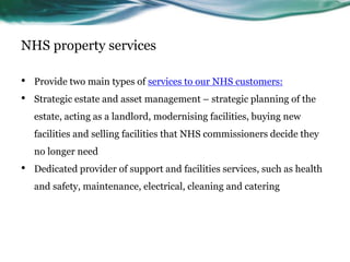 NHS property services
• Provide two main types of services to our NHS customers:
• Strategic estate and asset management – strategic planning of the
estate, acting as a landlord, modernising facilities, buying new
facilities and selling facilities that NHS commissioners decide they
no longer need
• Dedicated provider of support and facilities services, such as health
and safety, maintenance, electrical, cleaning and catering
 