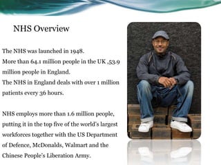 NHS Overview
The NHS was launched in 1948.
More than 64.1 million people in the UK ,53.9
million people in England.
The NHS in England deals with over 1 million
patients every 36 hours.
NHS employs more than 1.6 million people,
putting it in the top five of the world’s largest
workforces together with the US Department
of Defence, McDonalds, Walmart and the
Chinese People’s Liberation Army.
 