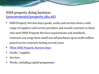 NHS property doing business
(procurement@property.nhs.uk)
• NHS Property Services buys goods, works and services from a wide
range of suppliers and service providers and awards contracts to those
who meet NHS Property Services requirements and standards.
Contracts can range from small one-off purchases up to multi-million
pound service contracts lasting several years.
• What NHS Property Services buys
• Goods / supplies
• Services
• Works, including capital programme
 