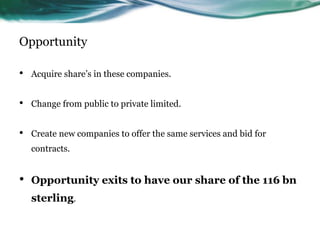 Opportunity
• Acquire share’s in these companies.
• Change from public to private limited.
• Create new companies to offer the same services and bid for
contracts.
• Opportunity exits to have our share of the 116 bn
sterling.
 