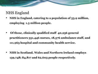 NHS England
• NHS in England, catering to a population of 53.9 million,
employing 1.3 million people.
• Of those, clinically qualified staff 40,236 general
practitioners 351,446 nurses, 18,576 ambulance staff, and
111,963 hospital and community health service.
• NHS in Scotland, Wales and Northern Ireland employs
159,748; 84,817 and 62,603 people respectively.
 