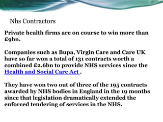 Nhs Contractors
Private health firms are on course to win more than
£9bn.
Companies such as Bupa, Virgin Care and Care UK
have so far won a total of 131 contracts worth a
combined £2.6bn to provide NHS services since the
Health and Social Care Act .
They have won two out of three of the 195 contracts
awarded by NHS bodies in England in the 19 months
since that legislation dramatically extended the
enforced tendering of services in the NHS.
 