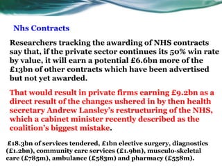 Nhs Contracts
Researchers tracking the awarding of NHS contracts
say that, if the private sector continues its 50% win rate
by value, it will earn a potential £6.6bn more of the
£13bn of other contracts which have been advertised
but not yet awarded.
That would result in private firms earning £9.2bn as a
direct result of the changes ushered in by then health
secretary Andrew Lansley’s restructuring of the NHS,
which a cabinet minister recently described as the
coalition’s biggest mistake.
£18.3bn of services tendered, £1bn elective surgery, diagnostics
(£1.2bn), community care services (£1.9bn), musculo-skeletal
care (£785m), ambulance (£583m) and pharmacy (£558m).
 