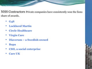 NHS Contractors Private companies have consistently won the lions
share of awards.
• G4S
• Lockheed Martin
• Circle Healthcare
• Virgin Care
• Diaverum – a Swedish-owned
• Bupa
• CSH, a social enterprise
• Care UK
 