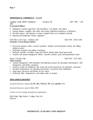 Page 3
PROFESSIONAL EXPERIENCE –(Cont’d)
Cuyahoga County Sheriff’s Department - Cleveland, OH OCT 2001 – JUL
2002
Corrections Officer
 Maintained constant supervision and surveillance over inmates and visitors
 Ensured inmates complied with safety and security guidelines/regulations of institution
 Provided inmates with direction to ensure assigned tasks were completed properly
 Operated and maintained facility equipment
GTE/Alltel Call Center – Bedford, OH FEB 1998 – MAY 2001
Customer Service Representative
 Processed customer orders, resolved customers’ disputes and documented activity into billing
database system
 Performed in-depth cross-selling of products
 Educated customer on cellular usage and offered optional plans based upon needs
 Assisted with project management efforts, customer retention goals and departmental needs
Improv Comedy Club FEB 1992 – OCT 2001
Staff Assistant
 Assisted management with promotion and marketing projects for upcoming entertainment, staff
management and facility operations
 Acted as security for admissions into venue and secured showroom for performers and guests
 Provided transportation for entertainers/performers to and from their destinations
 Setup stage, showroom and kitchen for live shows
 Performed office administration and cashier duties as needed
EDUCATION &TRAINING
Licensed Insurance Adjuster in NC, KY, NM, FL, WV, LA, and RI, 2013
Licensed Insurance Agent in GA, 2005
Various on-site training through past employment
MD Collins High School - College Park, GA
Diploma
REFERENCES AVAILABLE UPON REQUEST
 