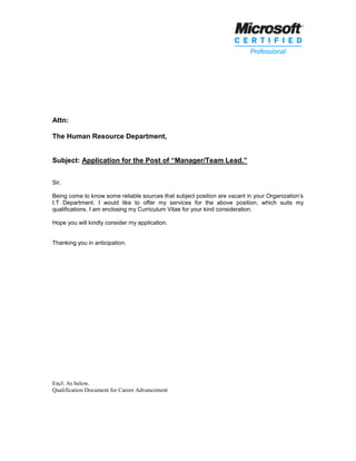 Attn:
The Human Resource Department,
Subject: Application for the Post of “Manager/Team Lead.”
Sir,
Being come to know some reliable sources that subject position are vacant in your Organization’s
I.T Department. I would like to offer my services for the above position, which suits my
qualifications. I am enclosing my Curriculum Vitae for your kind consideration.
Hope you will kindly consider my application.
Thanking you in anticipation.
Encl: As below.
Qualification Document for Career Advancement
 