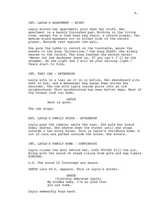 INT. LAYLA’S APARTMENT - NIGHT
Layla enters her apartment; puts down her stuff. Her
apartment is a barely furnished pad. Nothing in the living
room, except for a lone bean bag chair, a record player, two
medium sized speakers sit on either side of the record
player. Records rest against the wall.
She puts the Lykke Li record on the turntable, moves the
needle to the song “Silverline,” the song PLAYS. She slowly
dances to the record. The song reaches the second verse:
“Never let the darkness leave us. If you can't I'll be the
dreamer. Be the night and I will be your shining light.”
Tears start to form.
INT. TAXI CAB - AFTERNOON
Layla sits in a taxi as it is in motion. Her skateboard sits
next to her, and a messenger bag hangs down across her
shoulder. The cab with Layla inside pulls into an old
neighborhood. This neighborhood has seen better days. Most of
the houses look run down.
LAYLA
Here is good.
The cab stops.
EXT. LAYLA’S FAMILY HOUSE - AFTERNOON
Layla pays the cabbie; exits the taxi. She puts her board
down; skates. She skates down the street until she stops
outside a two story house. This is Layla’s childhood home. A
lot of cars are parked outside the house. She enters.
INT. LAYLA’S FAMILY HOME - CONTINUOUS
Layla closes the door behind her. LOUD VOICES fill the air.
Along with the sound of steam rising from pots and egg timers
RINGING.
O.S. The sound of footsteps are heard.
GRETA late 40’s, appears. This is Layla’s mother.
GRETA
(fiercely embraces Layla)
My boomba baby. I’m so glad that
you are home.
Layla awkwardly hugs back.
9.
 