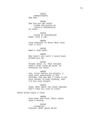 LAYLA
(embarrassed)
Hey mom.
GRETA
How did you get here?
(looks and points at
Layla’s skateboard)
On that?
LAYLA
(looks at skateboard)
Nope. Took a cab.
GRETA
From downtown to here! Must have
cost a lot?
LAYLA
Wasn’t that much.
GRETA
Why didn’t you call? I would have
picked you up.
LAYLA
Forget about it. That thought
didn’t even cross my mind. Is
everyone out back?
GRETA
Yes. First before you mingle, I
need your assistance in the
kitchen. The man who I claim to be
your father is busy cooking, and
I’m his only helper.
LAYLA
Okay. What about the other smucks?
Don’t they all love to cook?
Greta gives Layla a look.
GRETA
Free beer and food. Their asses
aren’t moving.
LAYLA
(laughing)
Figures. What about Brie?
10.
 