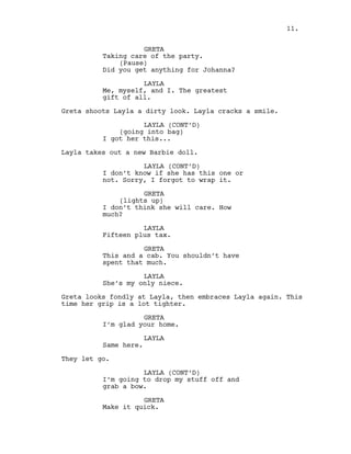 GRETA
Taking care of the party.
(Pause)
Did you get anything for Johanna?
LAYLA
Me, myself, and I. The greatest
gift of all.
Greta shoots Layla a dirty look. Layla cracks a smile.
LAYLA (CONT’D)
(going into bag)
I got her this...
Layla takes out a new Barbie doll.
LAYLA (CONT’D)
I don’t know if she has this one or
not. Sorry, I forgot to wrap it.
GRETA
(lights up)
I don’t think she will care. How
much?
LAYLA
Fifteen plus tax.
GRETA
This and a cab. You shouldn’t have
spent that much.
LAYLA
She’s my only niece.
Greta looks fondly at Layla, then embraces Layla again. This
time her grip is a lot tighter.
GRETA
I’m glad your home.
LAYLA
Same here.
They let go.
LAYLA (CONT’D)
I’m going to drop my stuff off and
grab a bow.
GRETA
Make it quick.
11.
 