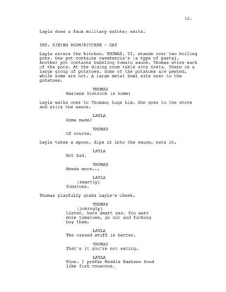 Layla does a faux military salute; exits.
INT. DINING ROOM/KITCHEN - DAY
Layla enters the kitchen. THOMAS, 52, stands over two boiling
pots. One pot contains cavaterria’s (a type of pasta).
Another pot contains bubbling tomato sauce. Thomas stirs each
of the pots. At the dining room table sits Greta. There is a
large group of potatoes. Some of the potatoes are peeled,
while some are not. A large metal bowl sits next to the
potatoes.
THOMAS
Marlene Dietrich is home!
Layla walks over to Thomas; hugs him. She goes to the stove
and stirs the sauce.
LAYLA
Home made?
THOMAS
Of course.
Layla takes a spoon, dips it into the sauce, eats it.
LAYLA
Not bad.
THOMAS
Needs more...
LAYLA
(smartly)
Tomatoes.
Thomas playfully grabs Layla’s cheek.
THOMAS
(jokingly)
Listen, here smart ass. You want
more tomatoes, go out and fucking
buy them.
LAYLA
The canned stuff is better.
THOMAS
That’s it you’re not eating.
LAYLA
Fine. I prefer Middle Eastern food
like fish couscous.
12.
 