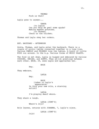 THOMAS
Fuck is that?
Layla goes to answer...
GRETA
(to Layla)
Can you help me peel some spuds?
Making mashes potatoes.
(to Thomas)
Check on the chicken.
Thomas and Layla obey her orders.
EXT. BACKYARD - AFTERNOON
Greta, Thomas, and Layla enter the backyard. There is a
couple of picnic tables connected together in a long line.
Various FAMILY and FRIENDS line the tables. A bunch of little
KIDS run around. In the b.g. Various forms of MUSIC BLASTS.
The food is set down. Layla is hugged and embraced by various
COUSINS, UNCLES, and AUNTS. They ad-lib greetings between
each other. BRIE, 29, sees Layla and approaches her.
BRIE
Hey.
They embrace.
LAYLA
Hey.
BRIE
(takes in Layla’s
appearance)
Is this your new role, a starving
artist?
LAYLA
I’m playing dwarf whore.
They share a laugh.
LAYLA (CONT’D)
Where’s Jojo?
Brie leaves, returns with JOHANNA, 7, Layla’s niece.
LAYLA (CONT’D)
Jojo!
13.
 