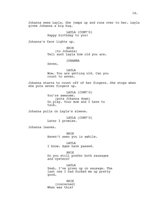 Johanna sees Layla. She jumps up and runs over to her. Layla
gives Johanna a big hug.
LAYLA (CONT’D)
Happy birthday to you!
Johanna’s face lights up.
BRIE
(to Johanna)
Tell aunt Layla how old you are.
JOHANNA
Seven.
LAYLA
Wow. You are getting old. Can you
count to seven.
Johanna starts to count off of her fingers. She stops when
she puts seven fingers up.
LAYLA (CONT’D)
You’re awesome.
(puts Johanna down)
Go play. Your mom and I have to
talk.
Johanna pulls on Layla’s sleeve.
LAYLA (CONT’D)
Later I promise.
Johanna leaves.
BRIE
Haven’t seen you in awhile.
LAYLA
I know. Ages have passed.
BRIE
Do you still prefer both sausages
and oysters?
LAYLA
Yeah. I’ve given up on sausage. The
last one I had fucked me up pretty
good.
BRIE
(concerned)
When was this?
14.
 