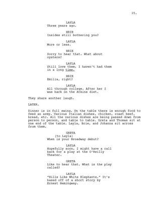 LAYLA
Three years ago.
BRIE
Insides still bothering you?
LAYLA
More or less.
BRIE
Sorry to hear that. What about
oysters?
LAYLA
Still love them. I haven’t had them
in a long time.
BRIE
Emilia, right?
LAYLA
All through college. After her I
was back on the Atkins diet.
They share another laugh.
LATER.
Dinner is in full swing. On the table there is enough food to
feed an army. Various Italian dishes, chicken, roast beef,
bread, etc. All the various dishes are being passed down from
person to person, and table to table. Greta and Thomas sit at
one end of the table. Layla, Brie, and Johanna sit across
from them.
GRETA
(to Layla)
When is your Broadway debut?
LAYLA
Hopefully soon. I might have a call
back for a play at the O’Reilly
Theater.
GRETA
Like to hear that. What is the play
called?
LAYLA
“Hills Like White Elephants.” It’s
based off of a short story by
Ernest Hemingway.
15.
 