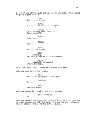 A few of the little kids get up; leave the table. They start
to play a game of tag.
GRETA
What is it about?
LAYLA
A couple who are lost in Spain.
GRETA
Interesting. Like “Lost in
Translation”?
LAYLA
Some what.
THOMAS
Guys?
LAYLA
Not at the moment.
BRIE
(jokingly)
Who would want to date an actress?
LAYLA
(playfully dramatic)
I’m undateable.
Brie and Layla laugh. Greta and Thomas join them.
Johanna gets off of her chair.
BRIE
Where are you going, honey pie?
JOHANNA
To play.
BRIE
Are you done?
Johanna shakes her head in the affirmative.
BRIE (CONT’D)
Go.
Johanna leaves. She goes over to play with the kids that are
already running around. The group watches her play. Johanna
chases after a couple of the little girls.
16.
 