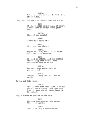 GRETA
Let’s hope she doesn’t do that when
she’s older.
They all turn their attention towards Greta.
BRIE
If she’s still doing that, at least
I wont have to worry about grand
kids.
LAYLA
What if she adopts?
GRETA
I wouldn’t allow that.
BRIE
It’s not your choice.
GRETA
Maybe not, but, that is too weird
for kids to understand.
BRIE
As long as Johanna and her partner
are raising them right, what
difference does it make?
GRETA
Partner? What would they be
partners in?
LAYLA
The politically correct term is
mates.
Layla and Brie laugh.
GRETA
That’s even more repulsive. I go to
church every Sunday, and pray that
I never have one of those types in
my family.
Layla starts to squirm in her seat.
BRIE
She can love whoever she wants.
That’s my opinion.
GRETA
You’re setting a bad example.
17.
 