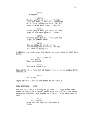LAYLA
I disagree.
GRETA
Honey, you’re an actress. People
that you know, I wouldn’t associate
with. It’s understandable that you
have to work with them. I don’t.
LAYLA
Those people that you mention, are
some of the best people I know.
GRETA
They’re your friends. You have the
right to defend them.
BRIE
Can we stop. My daughter is
celebrating her birthday. We are
all here to enjoy that.
A silence descends upon the group. A song comes on that Brie
loves.
BRIE (CONT’D)
(to Layla)
Want to dance?
LAYLA
Buy me a drink first.
Brie picks up a full can of Pepsi, tosses it to Layla. Layla
catches it.
BRIE
Let’s go.
Layla and Brie get up and dance to the music.
EXT. BACKYARD - DUSK
The sun is slowly starting to go down. A large sheet cake
rests on the middle table. Seven candles are lit. The crowd
surrounds Johanna, who kneels on a chair. Brie sits next to
her.
BRIE
(to Johanna)
Blow out the candles and make a
wish.
18.
 