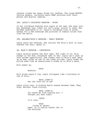 Johanna closes her eyes; blows out candles. The crowd ERUPTS.
Various people, including Layla SNAP pictures with their
phones and digital cameras.
INT. LAYLA’S CHILDHOOD BEDROOM - NIGHT
In her childhood bedroom sits Layla on her bed. She goes into
her messenger bag, takes out Ian’s play, starts to read. She
becomes engrossed in it. Layla’s childhood room is stark,
except for a few drawings and pictures of famous cities that
line the walls.
INT. HALLWAY/BRIE’S BEDROOM - EARLY MORNING
Layla exits her bedroom. She notices the Brie’s door is ajar,
reaches the door, opens it.
IN. BRIE’S BEDROOM - CONTINUOUS
Layla quietly pushes the door open. The light is on. Brie
sleeps in her bed, cellphone next to her. Layla can’t pass up
this golden opportunity. She creeps over to Brie’s bed, gets
up on bed, picks up one of the loose pillows. Layla slams the
pillow down like an executioner’s blade on to Brie’s head.
Brie wakes up.
BRIE
Asshole.
Brie kicks Layla’s leg. Layla collapses like a building on
top of Brie.
BRIE (CONT’D)
Get the fuck off of me!
Layla rolls over. A kicking match ensues between them. They
stop. Neither claim victory.
BRIE (CONT’D)
You saved me from texting you. I
thought you went home?
LAYLA
It’s late.
BRIE
(looks at phone)
Damn. Is it really almost two in
the morning?
19.
 