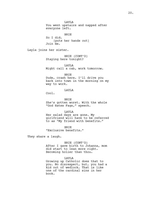 LAYLA
You went upstairs and napped after
everyone left.
BRIE
So I did.
(puts her hands out)
Join me.
Layla joins her sister.
BRIE (CONT’D)
Staying here tonight?
LAYLA
Might call a cab, work tomorrow.
BRIE
Dude, crash here. I’ll drive you
back into town in the morning on my
way to work.
LAYLA
Cool.
BRIE
She’s gotten worst. With the whole
“God Hates Fags,” speech.
LAYLA
Her salad days are gone. My
girlfriend will have to be referred
to as “My friend with benefits.”
BRIE
“Exclusive benefits.”
They share a laugh.
BRIE (CONT’D)
After I gave birth to Johanna, mom
did start to lean more right.
Becoming holier than thou.
LAYLA
Growing up Catholic does that to
you. No disrespect, but, you had a
kid out of wedlock. That is like
one of the cardinal sins in her
book.
20.
 