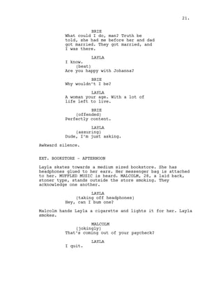 BRIE
What could I do, man? Truth be
told, she had me before her and dad
got married. They got married, and
I was there.
LAYLA
I know.
(beat)
Are you happy with Johanna?
BRIE
Why wouldn’t I be?
LAYLA
A woman your age. With a lot of
life left to live.
BRIE
(offended)
Perfectly content.
LAYLA
(assuring)
Dude, I’m just asking.
Awkward silence.
EXT. BOOKSTORE - AFTERNOON
Layla skates towards a medium sized bookstore. She has
headphones glued to her ears. Her messenger bag is attached
to her. MUFFLED MUSIC is heard. MALCOLM, 28, a laid back,
stoner type, stands outside the store smoking. They
acknowledge one another.
LAYLA
(taking off headphones)
Hey, can I bum one?
Malcolm hands Layla a cigarette and lights it for her. Layla
smokes.
MALCOLM
(jokingly)
That’s coming out of your paycheck?
LAYLA
I quit.
21.
 