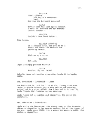 MALCOLM
Good riddance.
(off Layla’s messenger
bag)
How was the Pavement reunion?
LAYLA
Better than the last Spoon concert
I went to. How was the My Morning
Jacket concert?
MALCOLM
Couldn’t have been better.
They laugh.
MALCOLM (CONT’D)
On a serious note, can you do me a
favor and watch the throne? I’m
grabbing brunch.
LAYLA
Pick me up a gyro.
MALCOLM
Fat ass.
Layla jokingly punches Malcolm.
LAYLA
Another cig for later?
Malcolm takes out another cigarette, hands it to Layla;
exits.
INT. BOOKSTORE - AFTERNOON - LATER
The bookstore is laid out like an old library from some
Catholic middle school. Layla sits behind the counter,
enthralled in a play called “How I Learned to Drive,” by
Paula Vogel. She finishes up her reading.
Layla takes out a lighter and cigarette. She exits the
bookstore.
EXT. BOOKSTORE - CONTINUOUS
Layla exits the bookstore. She stands next to the entrance,
places a cigarette in her mouth, smokes. Out of the corner of
her eye, Layla sees ROBIN, 24, a woman who wears a quiff. She
smokes a cigarette.
22.
 