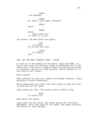 LAYLA
I am awesome.
ROBIN
So, what’s your name, stranger?
LAYLA
Layla.
ROBIN
Robin.
(puts arms out)
I’m free as a bird.
Ian enters. He sees Robin and Layla.
IAN
(to Layla)
You’ve met the lead.
LAYLA
(to Robin)
Cool.
INT. OFF THE WALL THEATER SPACE - NIGHT
A couch is in the middle of the space. Layla and NOEL, 25,
sit on the couch not talking. Layla is stretched out on the
other end of the couch. A small table sits behind the couch.
It contains a bottle of “Jack Daniels.” Robin stands off to
the side of the “stage.”
Robin enters.
Noel pretends to pick up a remote and change channels. Layla
pretends to watch television.
Robin approaches the coach. She hits Layla to move her feet,
so that she can sit down.
Layla moves her feet. She places them on Robin’s lap.
NOEL
I’m going out.
Noel exits the scene.
Layla gets off the couch. She walks around the invisible
apartment, until she stops at the table. The table contains
the bottle of Jack Daniels.
24.
 