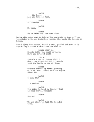 LAYLA
(to Noel)
All you have is Jack.
ROBIN
Affirmative.
LAYLA
No cups.
ROBIN
We’re drinking like bums then.
Layla sits down next to Robin. She pretends to turn off the
television with her invisible remote. She hands the bottle to
Robin.
Robin opens the bottle, takes a SWIG, passes the bottle to
Layla. Layla takes a SWIG from the bottle.
ROBIN (CONT’D)
Nobody tells the truth anymore.
Have you noticed that?
LAYLA
There’s a lot of things that I
don’t pay attention to. If people
tell the truth is one of them.
ROBIN
There’s something mentally wrong
with me. And I can’t talk to anyone
about it.
LAYLA
I knew that.
ROBIN
I’m serious.
LAYLA
I’m going to hold my tongue. What
is your mental problem?
ROBIN
Hunter.
LAYLA
We are about to fail the Bechdel
test.
25.
 