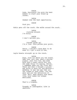 ROBIN
Dude. Seriously? You pick the best
moment to start your stand up
career.
LAYLA
Seemed like the best opportunity.
ROBIN
Fuck you.
Robin gets off the couch. She walks around the couch.
LAYLA
(turning around)
I’m sorry.
ROBIN
I don’t believe you.
LAYLA
(throws hands up)
I’m a liar. This proves your point.
ROBIN
Petra, I wouldn’t know what to do
even if I got a hold of him.
Layla kneels straight up on the couch.
LAYLA
Faye, find out where you two stand.
Text him, call him, send a carrier
pigeon. Just tell him. Any dude
with half a heart would tell you
the same thing I’m saying. Christ,
I remember when you two first met.
There and then I thought a priest
was going to walk out and perform a
wedding. It was the way that you
two looked at each other. You two
were and are the definition of
love. Hell, when people talk about
love, your names are always
mentioned.
ROBIN
That’s a tragedy.
LAYLA
Tragedy is inescapable. Love is
absolute.
26.
 