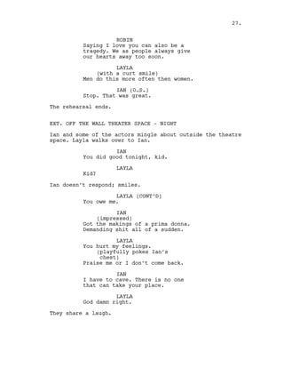 ROBIN
Saying I love you can also be a
tragedy. We as people always give
our hearts away too soon.
LAYLA
(with a curt smile)
Men do this more often then women.
IAN (O.S.)
Stop. That was great.
The rehearsal ends.
EXT. OFF THE WALL THEATER SPACE - NIGHT
Ian and some of the actors mingle about outside the theatre
space. Layla walks over to Ian.
IAN
You did good tonight, kid.
LAYLA
Kid?
Ian doesn’t respond; smiles.
LAYLA (CONT’D)
You owe me.
IAN
(impressed)
Got the makings of a prima donna.
Demanding shit all of a sudden.
LAYLA
You hurt my feelings.
(playfully pokes Ian’s
chest)
Praise me or I don’t come back.
IAN
I have to cave. There is no one
that can take your place.
LAYLA
God damn right.
They share a laugh.
27.
 