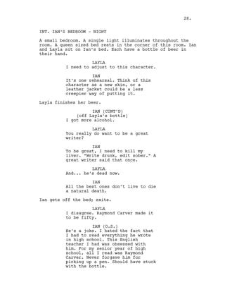 INT. IAN‘S BEDROOM - NIGHT
A small bedroom. A single light illuminates throughout the
room. A queen sized bed rests in the corner of this room. Ian
and Layla sit on Ian’s bed. Each have a bottle of beer in
their hand.
LAYLA
I need to adjust to this character.
IAN
It’s one rehearsal. Think of this
character as a new skin, or a
leather jacket could be a less
creepier way of putting it.
Layla finishes her beer.
IAN (CONT’D)
(off Layla’s bottle)
I got more alcohol.
LAYLA
You really do want to be a great
writer?
IAN
To be great, I need to kill my
liver. “Write drunk, edit sober.” A
great writer said that once.
LAYLA
And... he’s dead now.
IAN
All the best ones don’t live to die
a natural death.
Ian gets off the bed; exits.
LAYLA
I disagree. Raymond Carver made it
to be fifty.
IAN (O.S.)
He’s a joke. I hated the fact that
I had to read everything he wrote
in high school. This English
teacher I had was obsessed with
him. For my senior year of high
school, all I read was Raymond
Carver. Never forgave him for
picking up a pen. Should have stuck
with the bottle.
28.
 